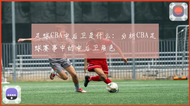 足球CBA中后卫是什么：分析CBA足球赛事中的中后卫角色