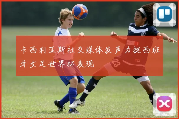 卡西利亚斯社交媒体发声力挺西班牙女足世界杯表现