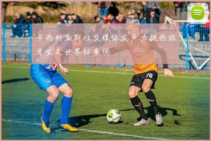 卡西利亚斯社交媒体发声力挺西班牙女足世界杯表现