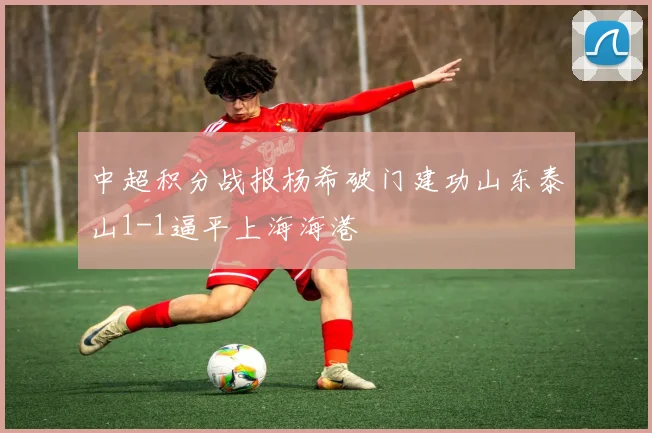 中超积分战报杨希破门建功山东泰山1-1逼平上海海港