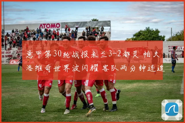 意甲第30轮战报米兰3-2都灵 帕夫洛维奇世界波闪耀 客队两分钟连追两球